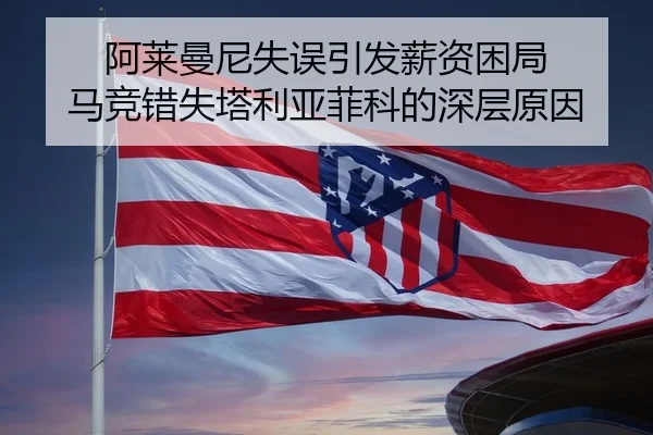 阿莱曼尼失误引发薪资困局 马竞错失塔利亚菲科的深层原因 - KaiyunSports