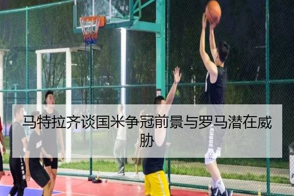 马特拉齐谈国米争冠前景与罗马潜在威胁 | KaiyunSports